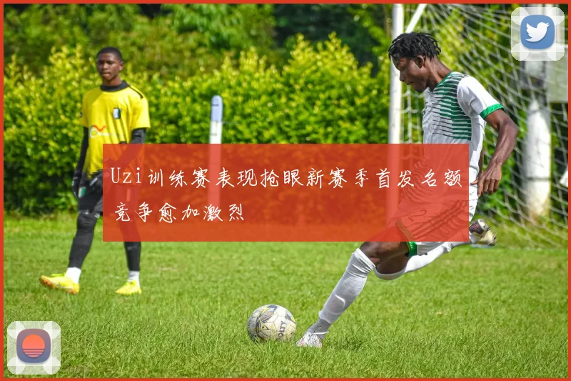 Uzi训练赛表现抢眼新赛季首发名额竞争愈加激烈